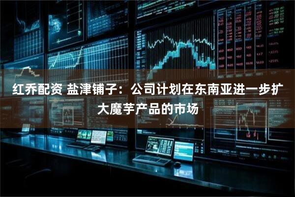 红乔配资 盐津铺子：公司计划在东南亚进一步扩大魔芋产品的市场