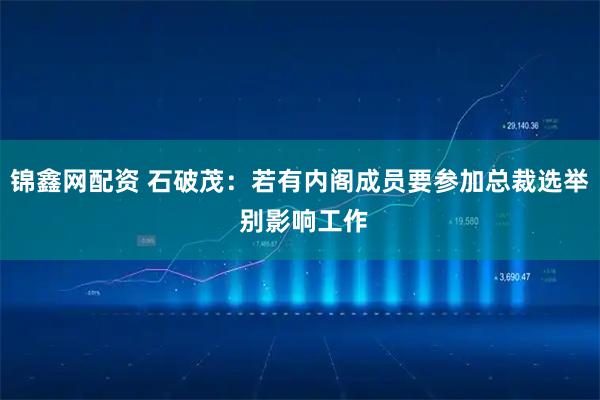 锦鑫网配资 石破茂：若有内阁成员要参加总裁选举 别影响工作