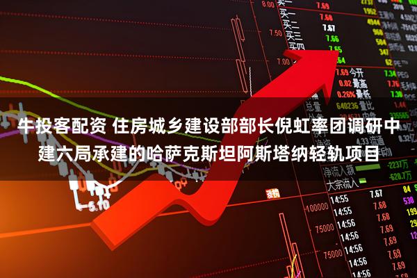 牛投客配资 住房城乡建设部部长倪虹率团调研中建六局承建的哈萨克斯坦阿斯塔纳轻轨项目