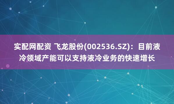 实配网配资 飞龙股份(002536.SZ)：目前液冷领域产能可以支持液冷业务的快速增长