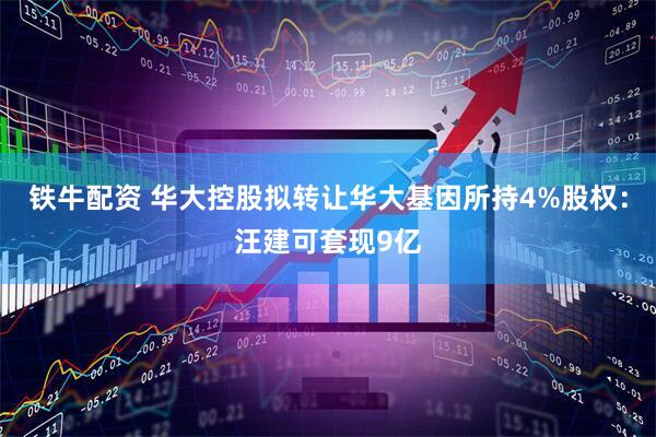 铁牛配资 华大控股拟转让华大基因所持4%股权：汪建可套现9亿