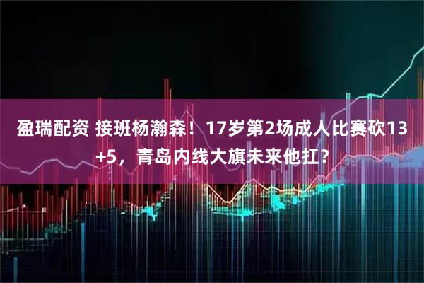 盈瑞配资 接班杨瀚森！17岁第2场成人比赛砍13+5，青岛内线大旗未来他扛？