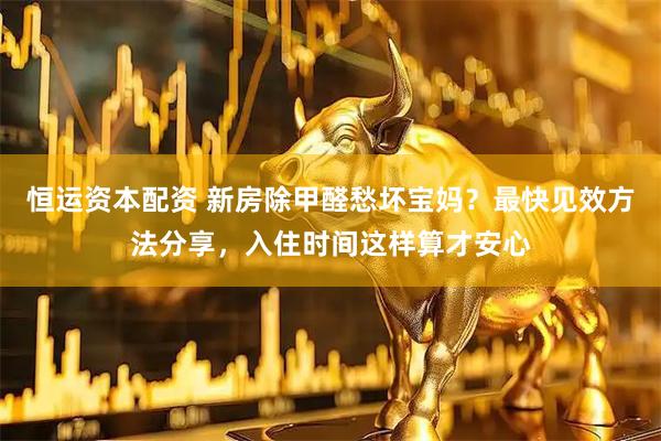 恒运资本配资 新房除甲醛愁坏宝妈？最快见效方法分享，入住时间这样算才安心