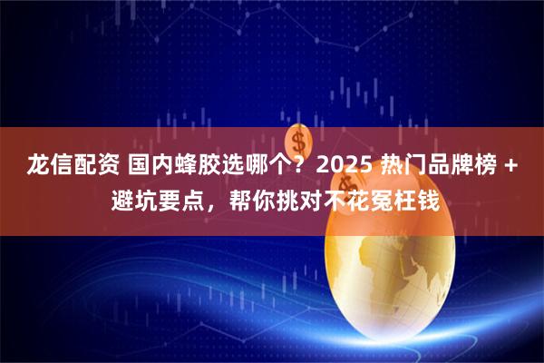 龙信配资 国内蜂胶选哪个？2025 热门品牌榜 + 避坑要点，帮你挑对不花冤枉钱
