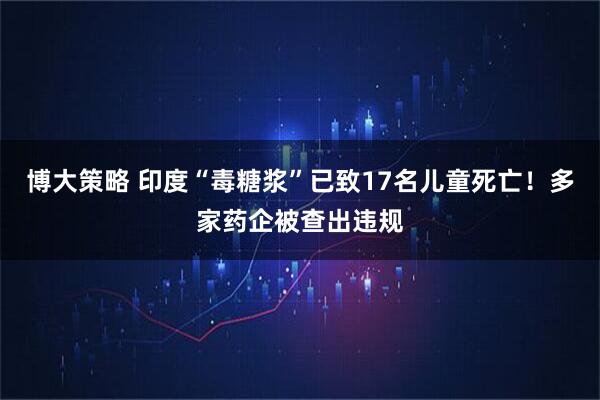 博大策略 印度“毒糖浆”已致17名儿童死亡！多家药企被查出违规