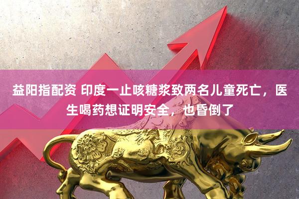 益阳指配资 印度一止咳糖浆致两名儿童死亡，医生喝药想证明安全，也昏倒了
