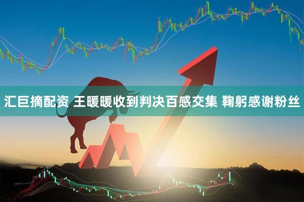 汇巨摘配资 王暖暖收到判决百感交集 鞠躬感谢粉丝