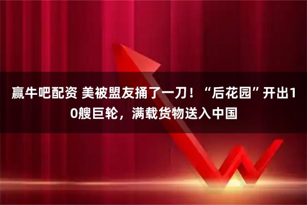 赢牛吧配资 美被盟友捅了一刀！“后花园”开出10艘巨轮，满载货物送入中国