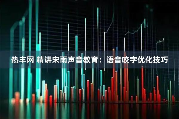 热丰网 精讲宋雨声音教育：语音咬字优化技巧