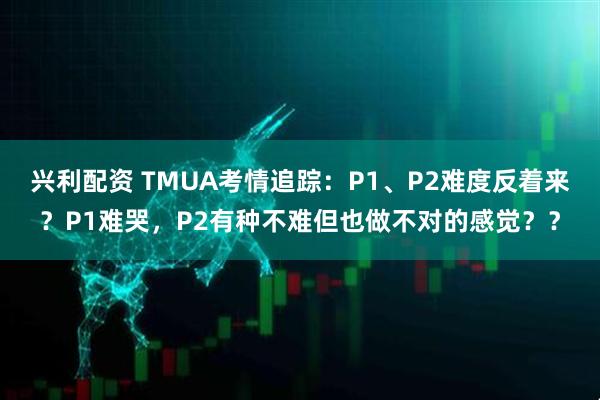 兴利配资 TMUA考情追踪：P1、P2难度反着来？P1难哭，P2有种不难但也做不对的感觉？？