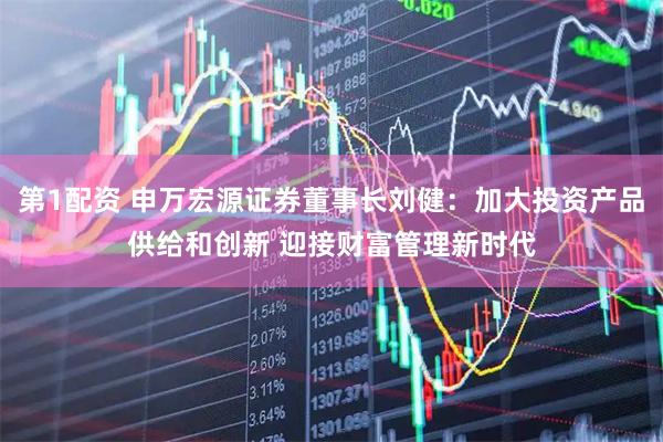 第1配资 申万宏源证券董事长刘健：加大投资产品供给和创新 迎接财富管理新时代