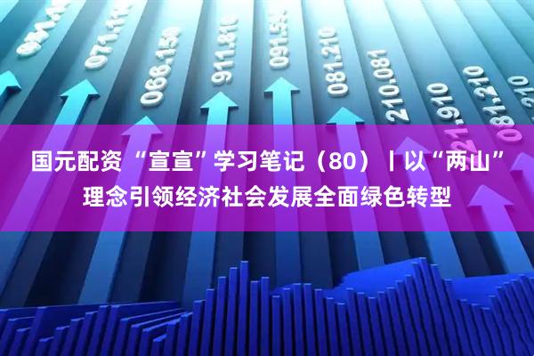国元配资 “宣宣”学习笔记（80）丨以“两山”理念引领经济社会发展全面绿色转型