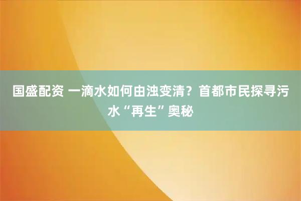 国盛配资 一滴水如何由浊变清？首都市民探寻污水“再生”奥秘