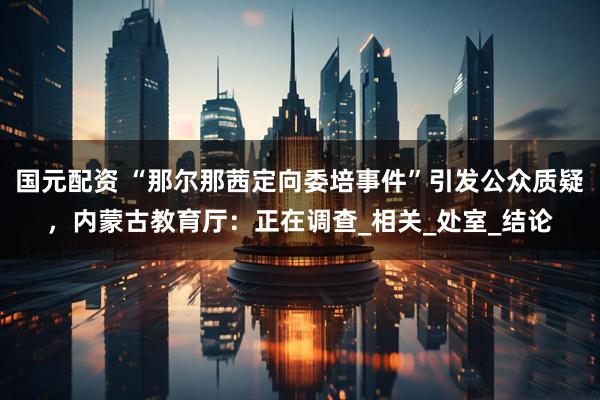 国元配资 “那尔那茜定向委培事件”引发公众质疑，内蒙古教育厅：正在调查_相关_处室_结论