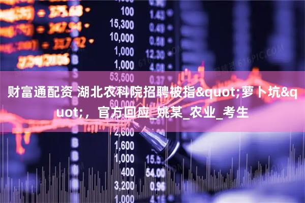 财富通配资 湖北农科院招聘被指"萝卜坑"，官方回应_姚某_农业_考生