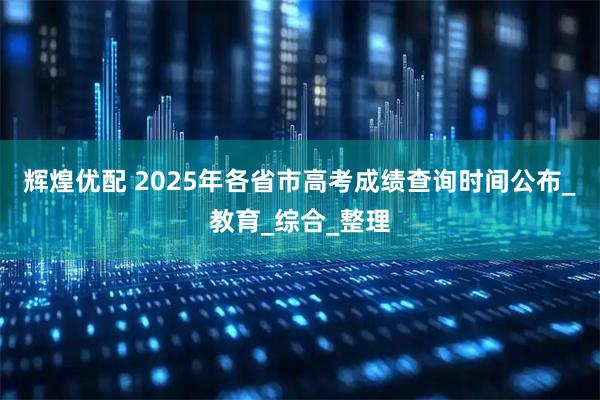 辉煌优配 2025年各省市高考成绩查询时间公布_教育_综合_整理
