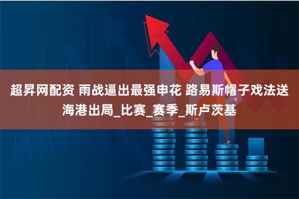 超昇网配资 雨战逼出最强申花 路易斯帽子戏法送海港出局_比赛_赛季_斯卢茨基