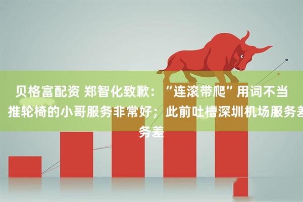 贝格富配资 郑智化致歉：“连滚带爬”用词不当，推轮椅的小哥服务非常好；此前吐槽深圳机场服务差