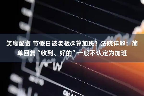 笑赢配资 节假日被老板@算加班？法院详解：简单回复“收到、好的”一般不认定为加班