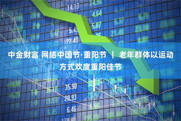 中金财富 网络中国节·重阳节 ｜ 老年群体以运动方式欢度重阳佳节