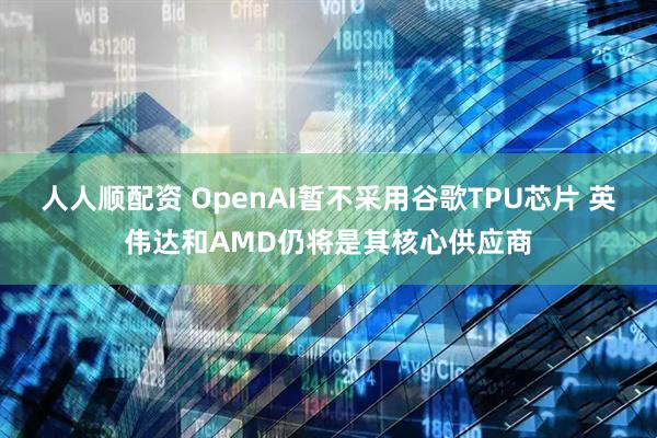 人人顺配资 OpenAI暂不采用谷歌TPU芯片 英伟达和AMD仍将是其核心供应商