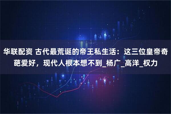 华联配资 古代最荒诞的帝王私生活：这三位皇帝奇葩爱好，现代人根本想不到_杨广_高洋_权力