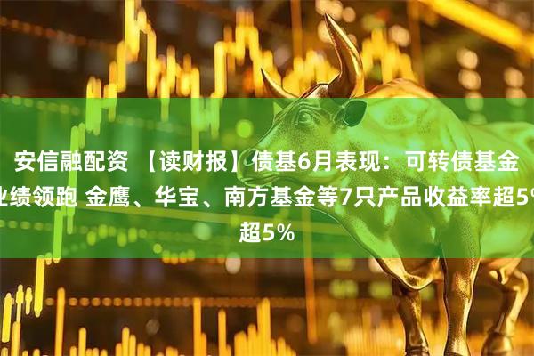 安信融配资 【读财报】债基6月表现：可转债基金业绩领跑 金鹰、华宝、南方基金等7只产品收益率超5%