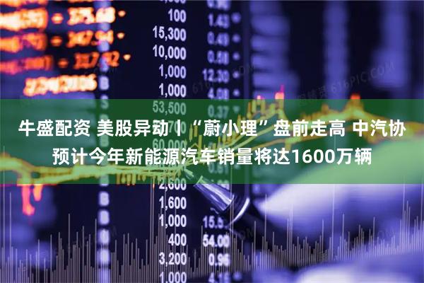 牛盛配资 美股异动丨“蔚小理”盘前走高 中汽协预计今年新能源汽车销量将达1600万辆