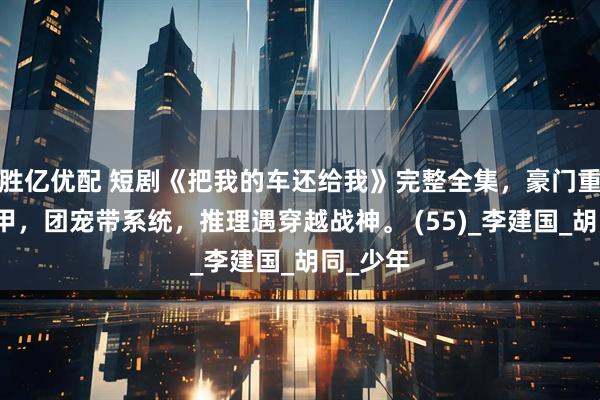 胜亿优配 短剧《把我的车还给我》完整全集，豪门重生藏马甲，团宠带系统，推理遇穿越战神。 (55)_李建国_胡同_少年