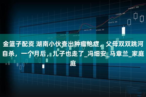 金篮子配资 湖南小伙查出肿瘤绝症，父母双双跳河自杀，一个月后，儿子也走了_冯细安_马章兰_家庭