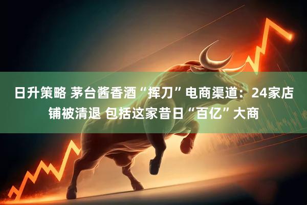 日升策略 茅台酱香酒“挥刀”电商渠道：24家店铺被清退 包括这家昔日“百亿”大商