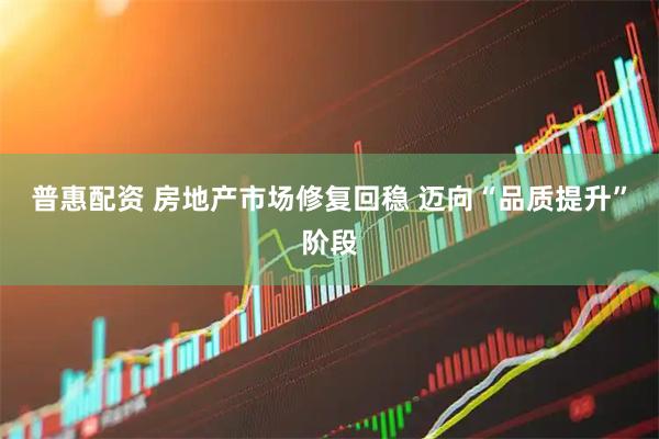 普惠配资 房地产市场修复回稳 迈向“品质提升”阶段