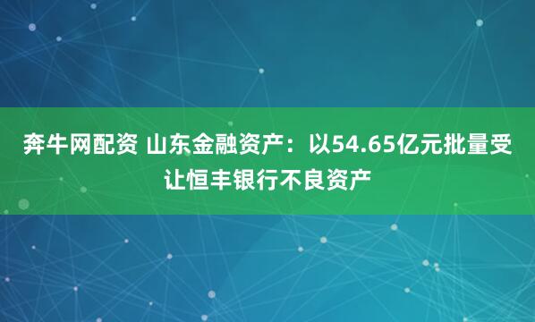 奔牛网配资 山东金融资产：以54.65亿元批量受让恒丰银行不良资产