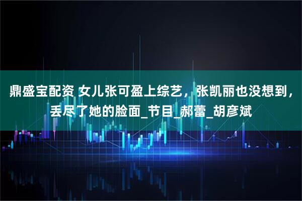 鼎盛宝配资 女儿张可盈上综艺，张凯丽也没想到，丢尽了她的脸面_节目_郝蕾_胡彦斌