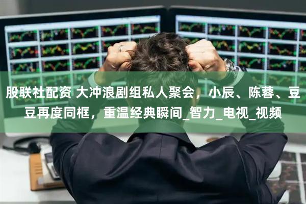 股联社配资 大冲浪剧组私人聚会，小辰、陈蓉、豆豆再度同框，重温经典瞬间_智力_电视_视频