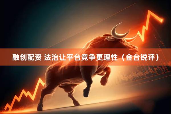 融创配资 法治让平台竞争更理性（金台锐评）
