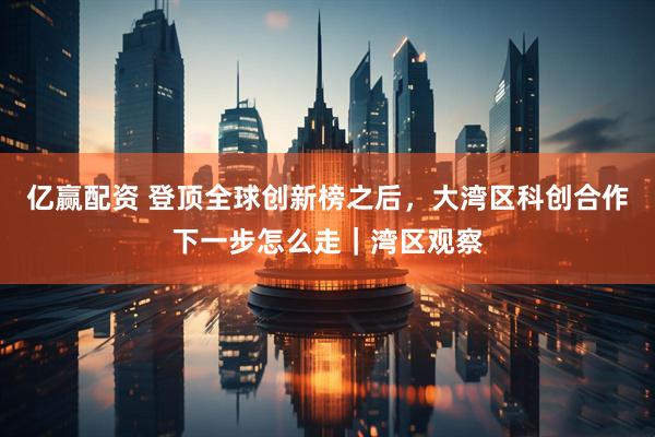 亿赢配资 登顶全球创新榜之后，大湾区科创合作下一步怎么走｜湾区观察