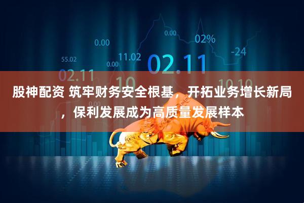 股神配资 筑牢财务安全根基，开拓业务增长新局，保利发展成为高质量发展样本