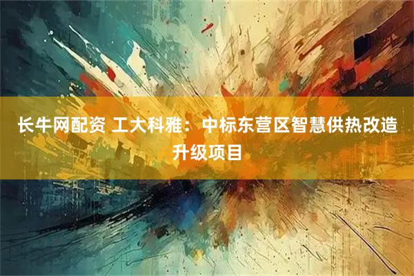 长牛网配资 工大科雅：中标东营区智慧供热改造升级项目