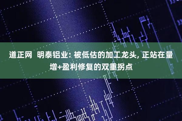 道正网  明泰铝业: 被低估的加工龙头, 正站在量增+盈利修复的双重拐点