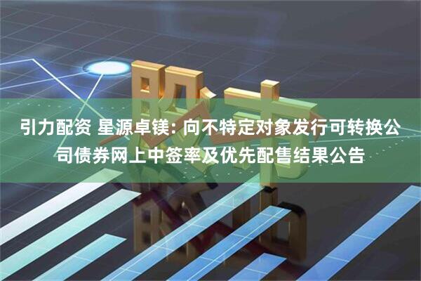 引力配资 星源卓镁: 向不特定对象发行可转换公司债券网上中签率及优先配售结果公告