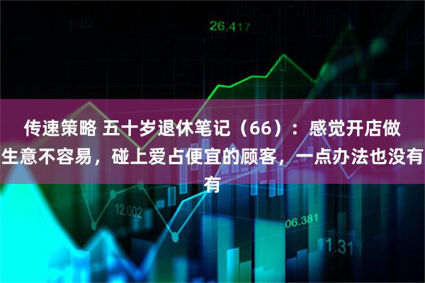传速策略 五十岁退休笔记（66）：感觉开店做生意不容易，碰上爱占便宜的顾客，一点办法也没有