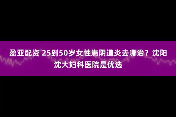 盈亚配资 25到50岁女性患阴道炎去哪治？沈阳沈大妇科医院是优选