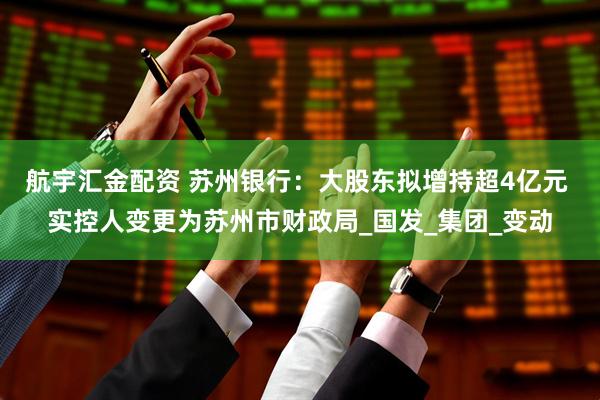 航宇汇金配资 苏州银行：大股东拟增持超4亿元 实控人变更为苏州市财政局_国发_集团_变动