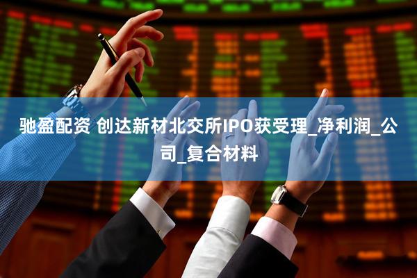 驰盈配资 创达新材北交所IPO获受理_净利润_公司_复合材料