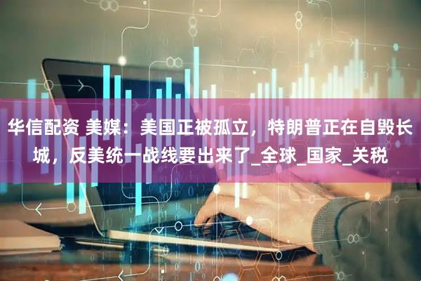 华信配资 美媒：美国正被孤立，特朗普正在自毁长城，反美统一战线要出来了_全球_国家_关税