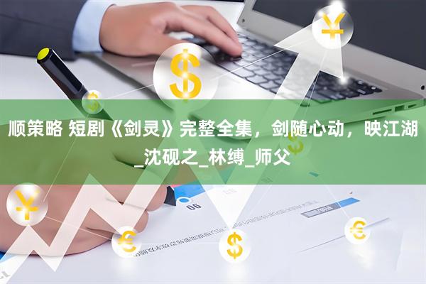 顺策略 短剧《剑灵》完整全集，剑随心动，映江湖_沈砚之_林缚_师父