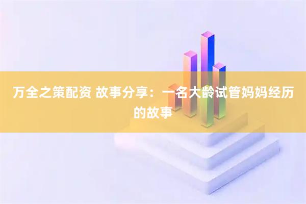 万全之策配资 故事分享：一名大龄试管妈妈经历的故事