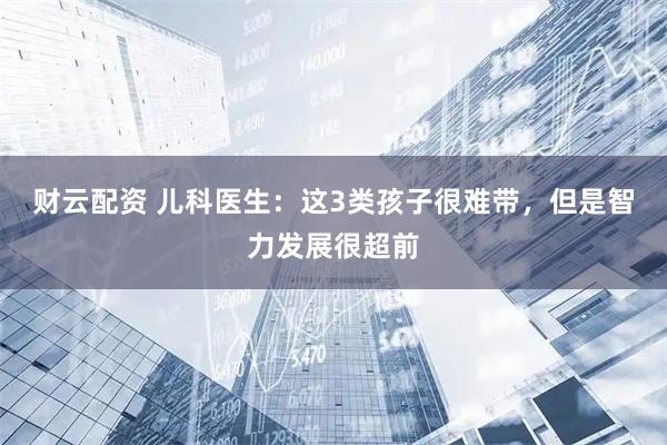 财云配资 儿科医生：这3类孩子很难带，但是智力发展很超前